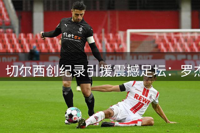 切尔西创纪录引援震撼足坛：罗杰斯1.37亿欧登顶队史标王