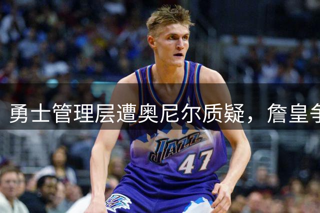 勇士管理层遭奥尼尔质疑，詹皇争夺战失利引发热议