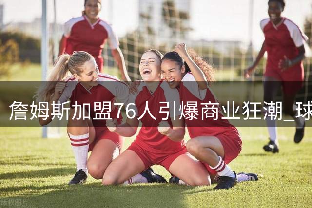 詹姆斯加盟76人引爆商业狂潮 球衣两小时售罄带动费城经济腾飞