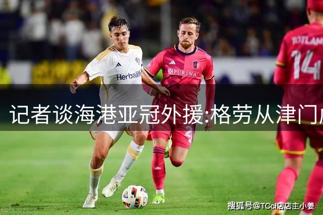 记者谈海港亚冠外援:格劳从津门虎租借而来 坎波斯是乌超主力中卫
