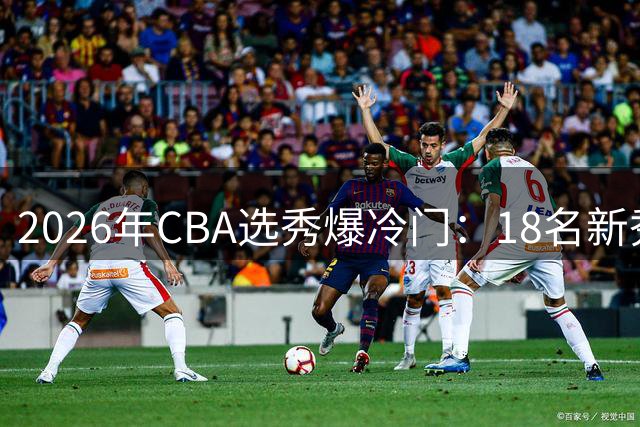 2026年CBA选秀爆冷门：18名新秀获青睐 22支球队放弃选择权