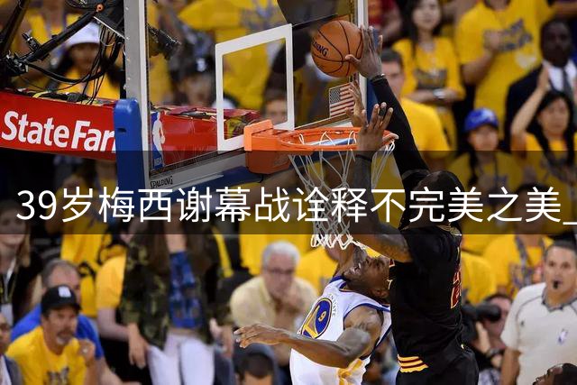39岁梅西谢幕战诠释不完美之美 世界杯最后一舞留下无尽感动
